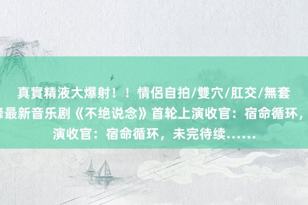 真實精液大爆射！！情侶自拍/雙穴/肛交/無套/大量噴精 邵峰最新音乐剧《不绝说念》首轮上演收官：宿命循环，未完待续……