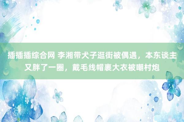 插插插综合网 李湘带犬子逛街被偶遇，本东谈主又胖了一圈，戴毛线帽裹大衣被嘲村炮