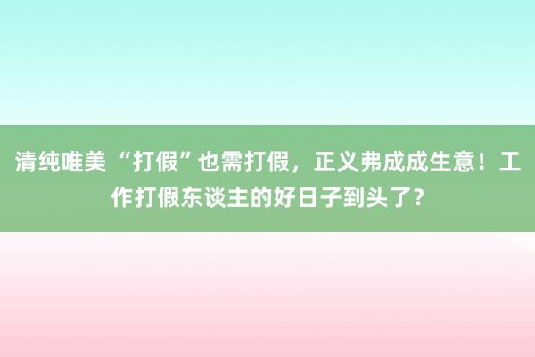 清纯唯美 “打假”也需打假，正义弗成成生意！工作打假东谈主的好日子到头了？
