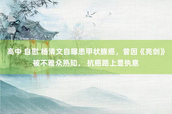 高中 自慰 杨清文自曝患甲状腺癌，曾因《亮剑》被不雅众熟知， 抗癌路上显执意