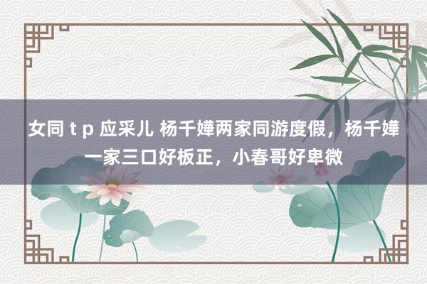 女同 t p 应采儿 杨千嬅两家同游度假，杨千嬅一家三口好板正，小春哥好卑微