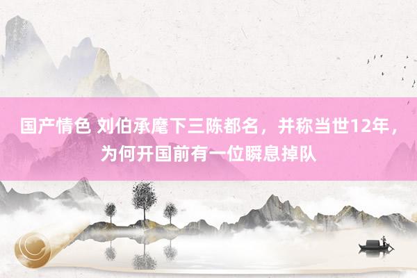 国产情色 刘伯承麾下三陈都名，并称当世12年，为何开国前有一位瞬息掉队