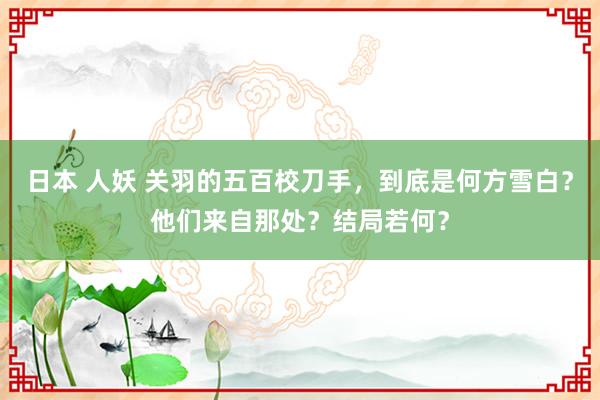 日本 人妖 关羽的五百校刀手，到底是何方雪白？他们来自那处？结局若何？