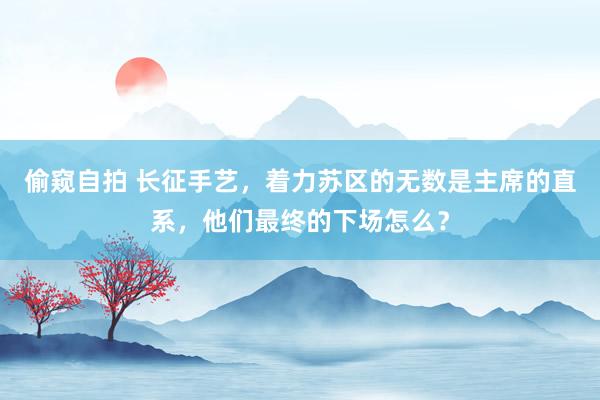 偷窥自拍 长征手艺，着力苏区的无数是主席的直系，他们最终的下场怎么？