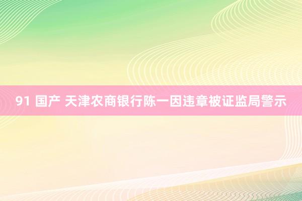 91 国产 天津农商银行陈一因违章被证监局警示
