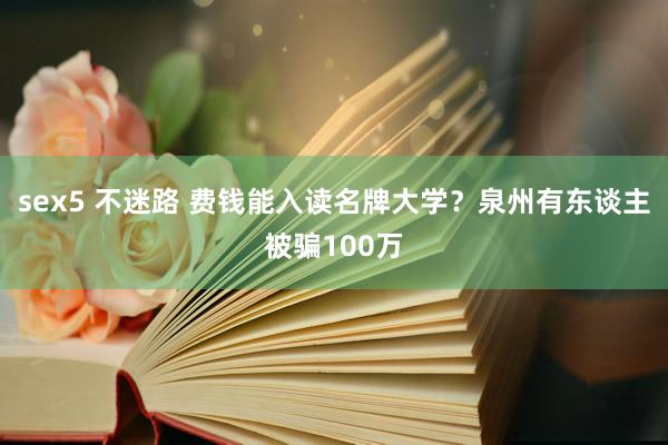sex5 不迷路 费钱能入读名牌大学？泉州有东谈主被骗100万