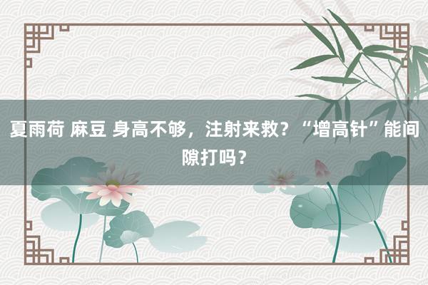 夏雨荷 麻豆 身高不够，注射来救？“增高针”能间隙打吗？