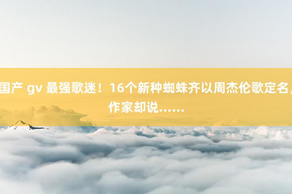 国产 gv 最强歌迷！16个新种蜘蛛齐以周杰伦歌定名，作家却说......
