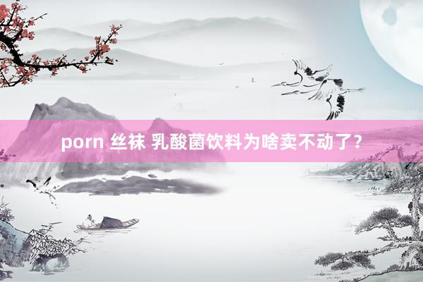 porn 丝袜 乳酸菌饮料为啥卖不动了？