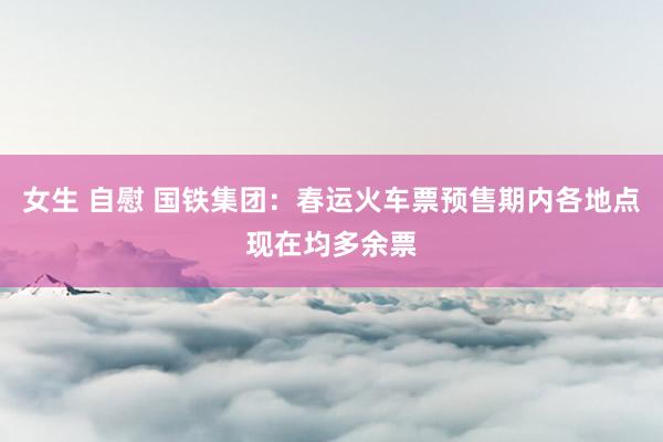 女生 自慰 国铁集团：春运火车票预售期内各地点现在均多余票