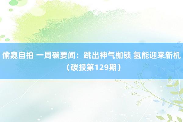 偷窥自拍 一周碳要闻：跳出神气枷锁 氢能迎来新机（碳报第129期）