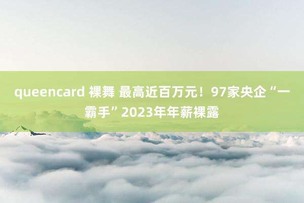 queencard 裸舞 最高近百万元！97家央企“一霸手”2023年年薪裸露
