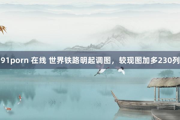 91porn 在线 世界铁路明起调图，较现图加多230列