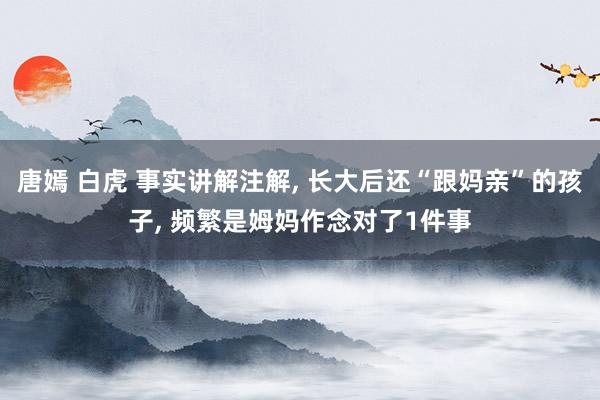 唐嫣 白虎 事实讲解注解， 长大后还“跟妈亲”的孩子， 频繁是姆妈作念对了1件事