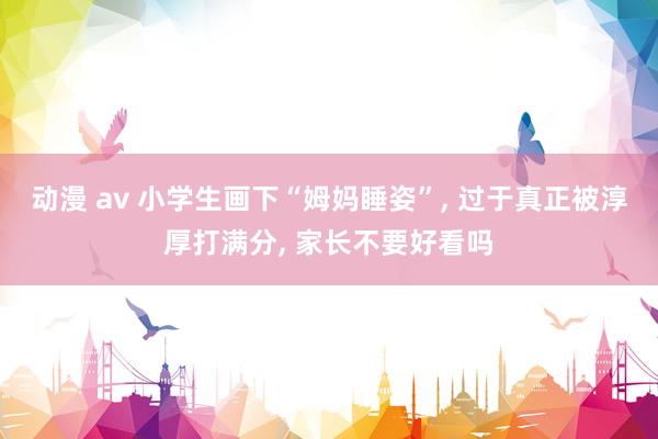 动漫 av 小学生画下“姆妈睡姿”， 过于真正被淳厚打满分， 家长不要好看吗
