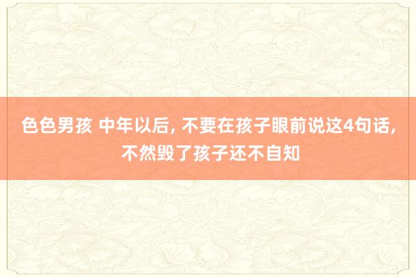 色色男孩 中年以后， 不要在孩子眼前说这4句话， 不然毁了孩子还不自知