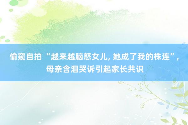 偷窥自拍 “越来越脑怒女儿， 她成了我的株连”， 母亲含泪哭诉引起家长共识