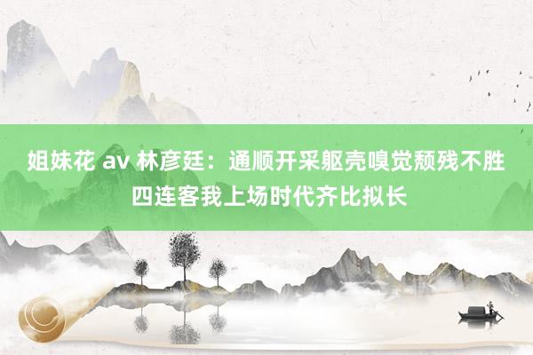 姐妹花 av 林彦廷：通顺开采躯壳嗅觉颓残不胜 四连客我上场时代齐比拟长