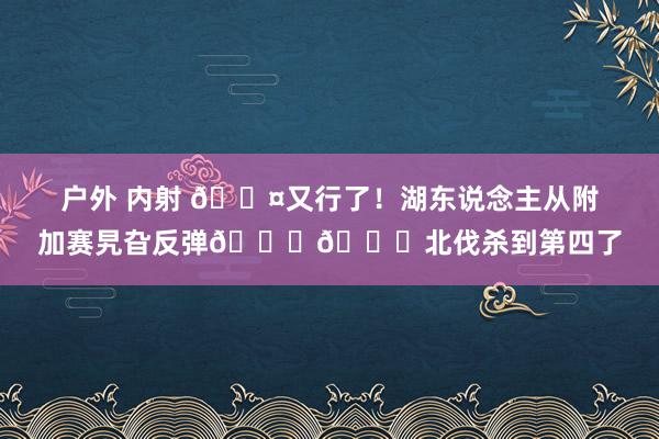 户外 内射 😤又行了！湖东说念主从附加赛旯旮反弹💜💛北伐杀到第四了