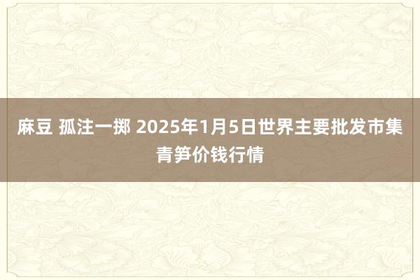 麻豆 孤注一掷 2025年1月5日世界主要批发市集青笋价钱行情