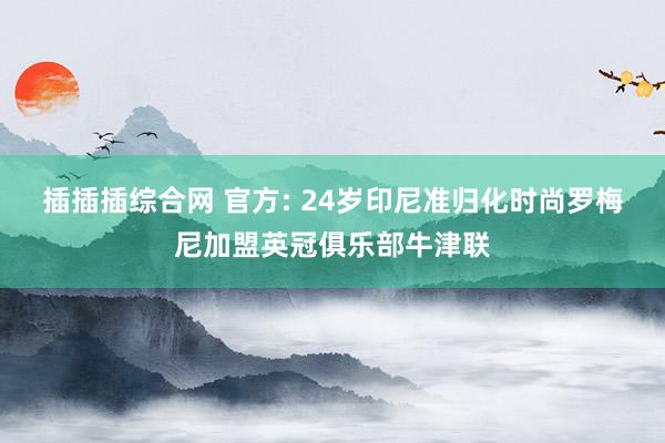 插插插综合网 官方: 24岁印尼准归化时尚罗梅尼加盟英冠俱乐部牛津联