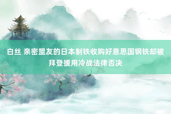 白丝 亲密盟友的日本制铁收购好意思国钢铁却被拜登援用冷战法律否决