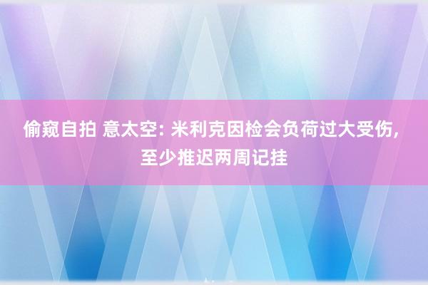 偷窥自拍 意太空: 米利克因检会负荷过大受伤， 至少推迟两周记挂
