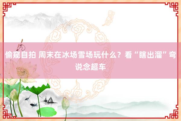 偷窥自拍 周末在冰场雪场玩什么？看“瞎出溜”弯说念超车