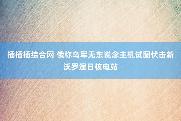 插插插综合网 俄称乌军无东说念主机试图伏击新沃罗涅日核电站