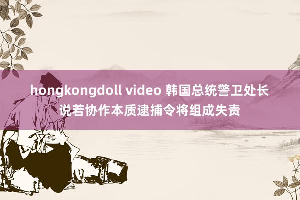 hongkongdoll video 韩国总统警卫处长说若协作本质逮捕令将组成失责