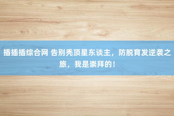 插插插综合网 告别秃顶星东谈主，防脱育发逆袭之旅，我是崇拜的！