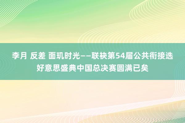 李月 反差 面玑时光——联袂第54届公共衔接选好意思盛典中国总决赛圆满已矣