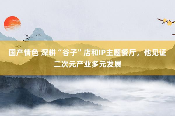 国产情色 深耕“谷子”店和IP主题餐厅，他见证二次元产业多元发展