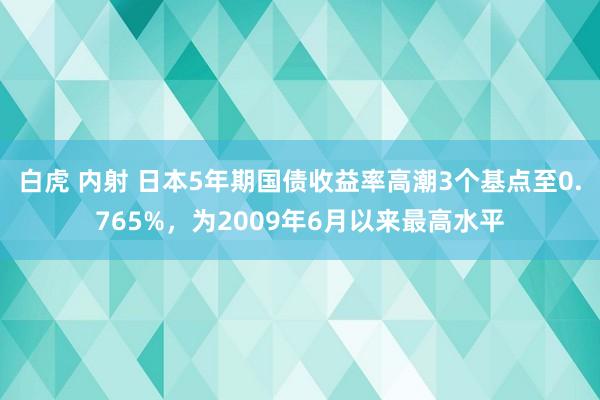 白虎 内射 日本5年期国债收益率高潮3个基点至0.765%，为2009年6月以来最高水平