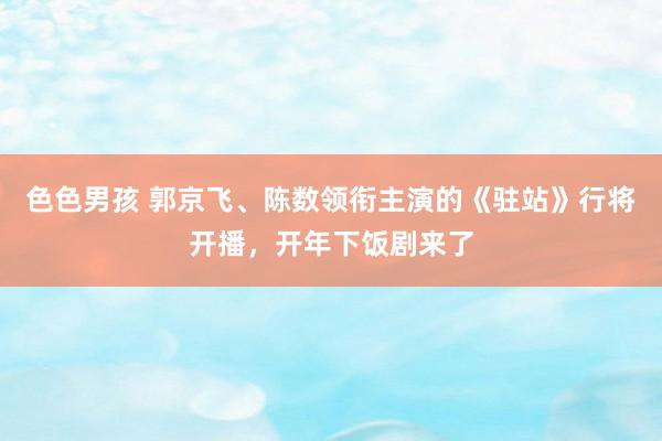 色色男孩 郭京飞、陈数领衔主演的《驻站》行将开播，开年下饭剧来了