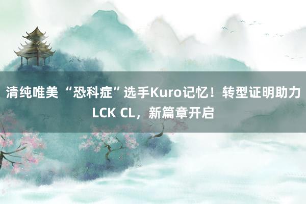 清纯唯美 “恐科症”选手Kuro记忆！转型证明助力LCK CL，新篇章开启