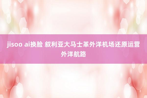 jisoo ai换脸 叙利亚大马士革外洋机场还原运营外洋航路