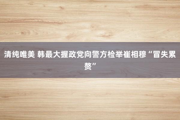 清纯唯美 韩最大握政党向警方检举崔相穆“冒失累赘”