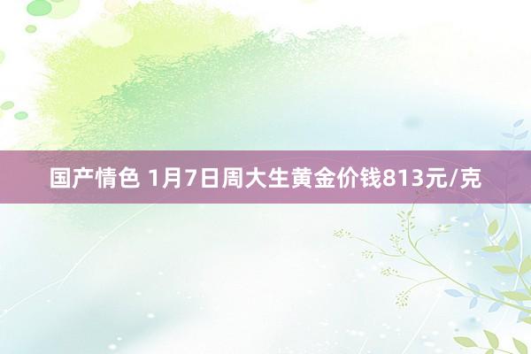 国产情色 1月7日周大生黄金价钱813元/克