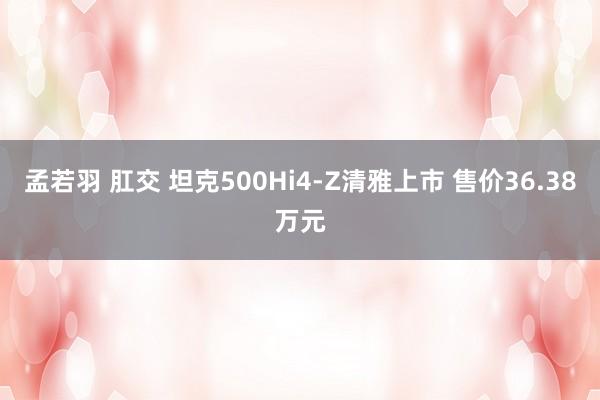 孟若羽 肛交 坦克500Hi4-Z清雅上市 售价36.38万元
