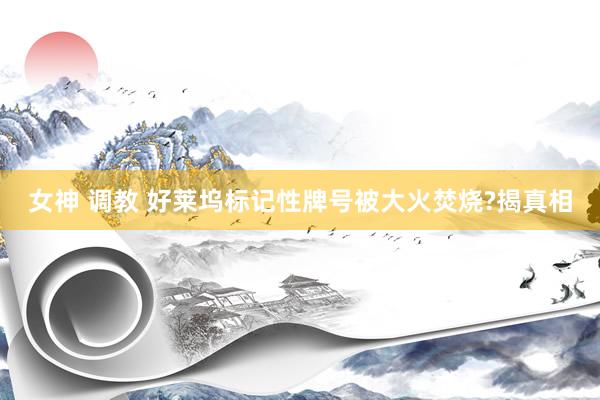 女神 调教 好莱坞标记性牌号被大火焚烧?揭真相