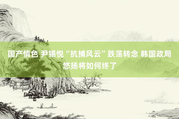 国产情色 尹锡悦“抗捕风云”跌荡转念 韩国政局悠扬将如何终了