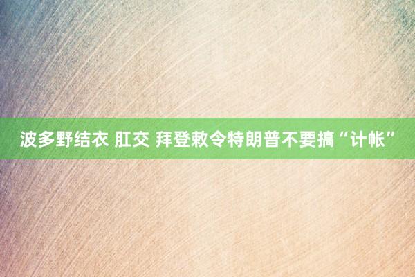 波多野结衣 肛交 拜登敕令特朗普不要搞“计帐”