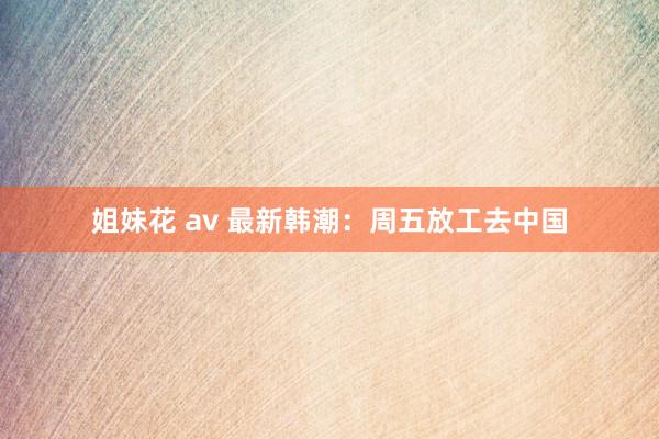 姐妹花 av 最新韩潮：周五放工去中国