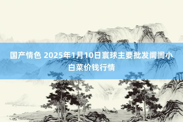 国产情色 2025年1月10日寰球主要批发阛阓小白菜价钱行情