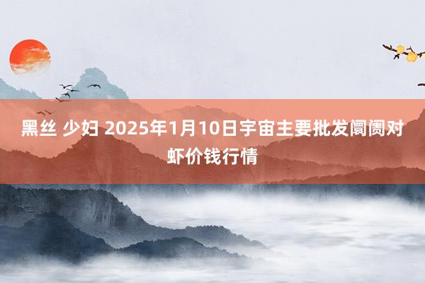 黑丝 少妇 2025年1月10日宇宙主要批发阛阓对虾价钱行情