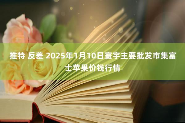 推特 反差 2025年1月10日寰宇主要批发市集富士苹果价钱行情