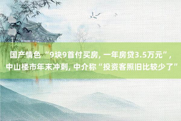 国产情色 “9块9首付买房， 一年房贷3.5万元”， 中山楼市年末冲刺， 中介称“投资客照旧比较少了”