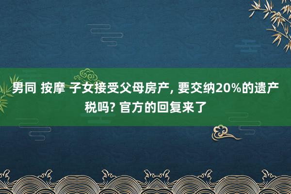 男同 按摩 子女接受父母房产， 要交纳20%的遗产税吗? 官方的回复来了