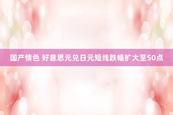 国产情色 好意思元兑日元短线跌幅扩大至50点